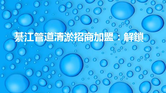 綦江管道清淤招商加盟：解鎖城市底下的秘密，誰將成為地下世界的掌舵者？
